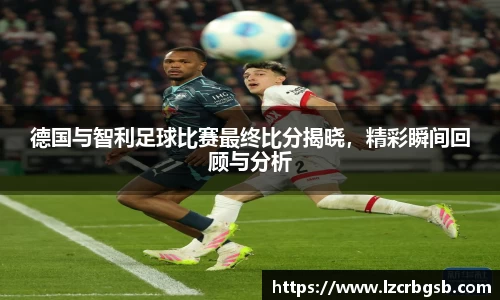 德国与智利足球比赛最终比分揭晓，精彩瞬间回顾与分析