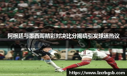阿根廷与墨西哥精彩对决比分揭晓引发球迷热议